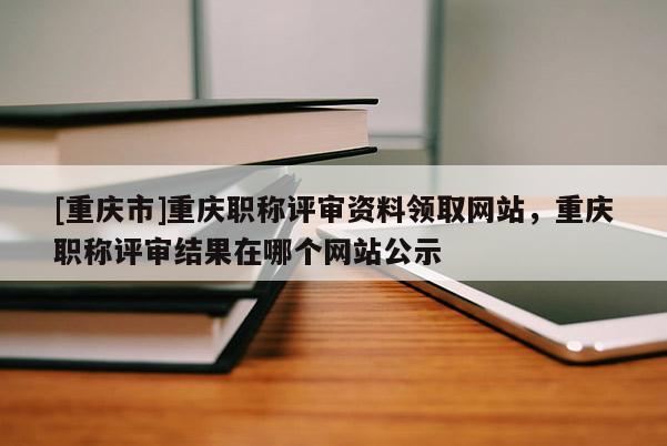 [重慶市]重慶職稱評審資料領(lǐng)取網(wǎng)站，重慶職稱評審結(jié)果在哪個(gè)網(wǎng)站公示