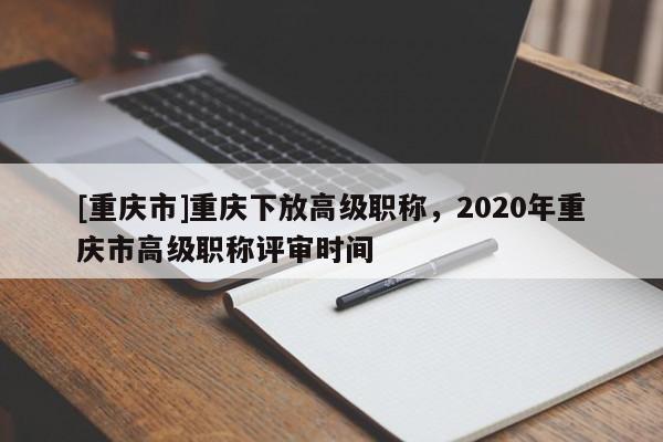 [重慶市]重慶下放高級職稱，2020年重慶市高級職稱評審時間