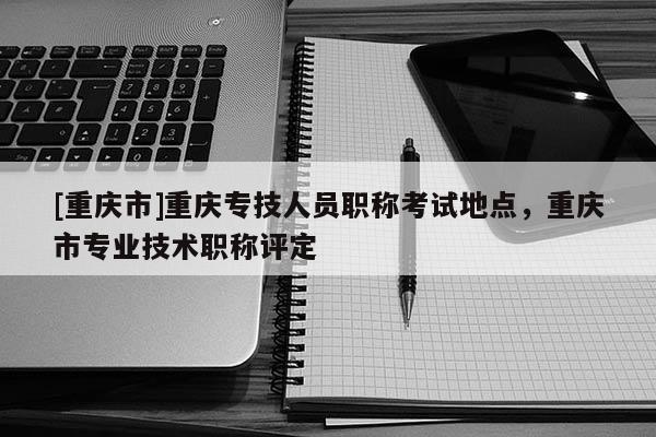 [重慶市]重慶專技人員職稱考試地點，重慶市專業技術職稱評定