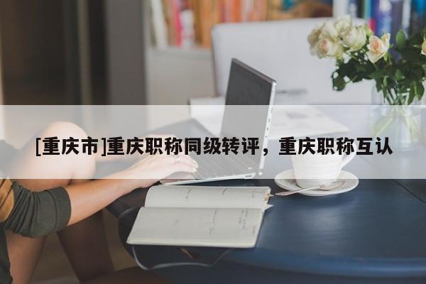 [重慶市]重慶職稱同級轉評，重慶職稱互認