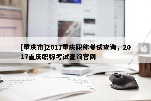[重慶市]2017重慶職稱考試查詢，2017重慶職稱考試查詢官網