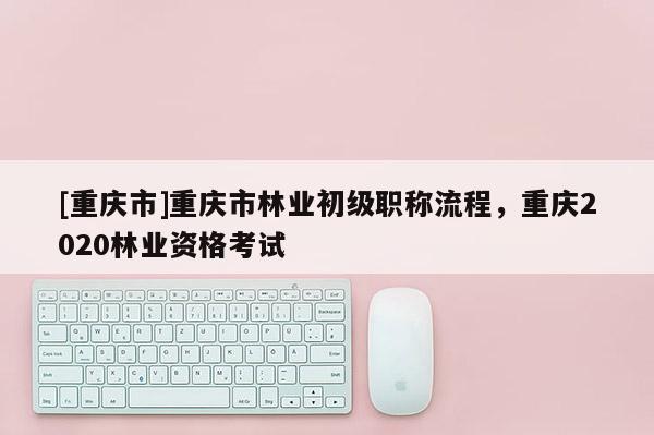 [重慶市]重慶市林業初級職稱流程，重慶2020林業資格考試