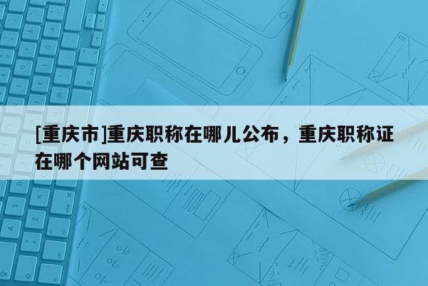 [重慶市]重慶職稱在哪兒公布，重慶職稱證在哪個網站可查