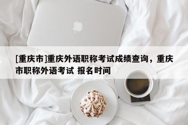 [重慶市]重慶外語職稱考試成績查詢，重慶市職稱外語考試 報(bào)名時(shí)間