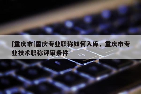 [重慶市]重慶專業(yè)職稱如何入庫，重慶市專業(yè)技術(shù)職稱評審條件