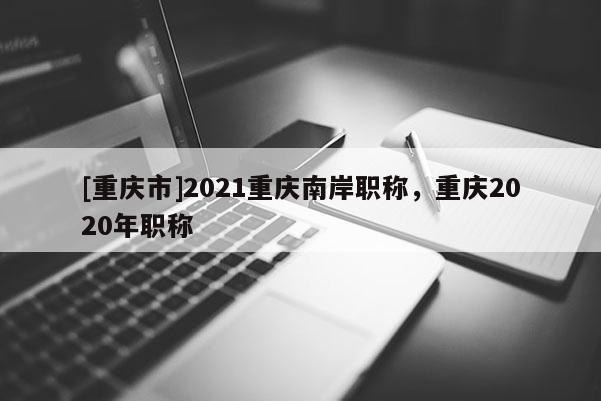 [重慶市]2021重慶南岸職稱，重慶2020年職稱