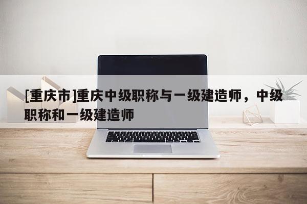 [重慶市]重慶中級職稱與一級建造師，中級職稱和一級建造師