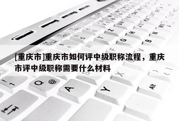 [重慶市]重慶市如何評中級職稱流程，重慶市評中級職稱需要什么材料