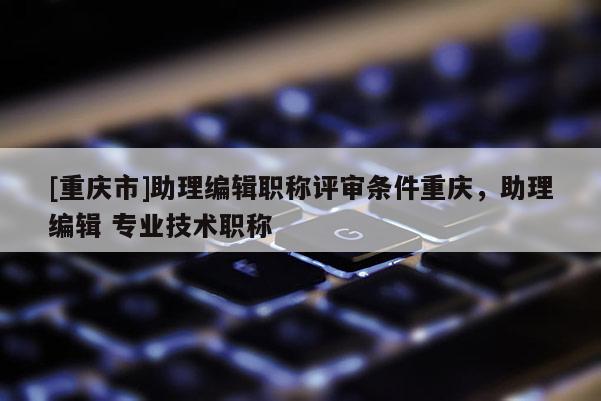 [重慶市]助理編輯職稱評審條件重慶，助理編輯 專業技術職稱