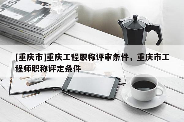 [重慶市]重慶工程職稱評(píng)審條件，重慶市工程師職稱評(píng)定條件