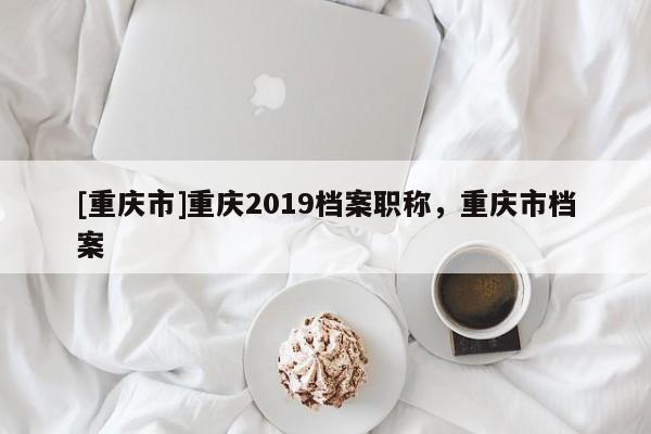 [重慶市]重慶2019檔案職稱，重慶市檔案