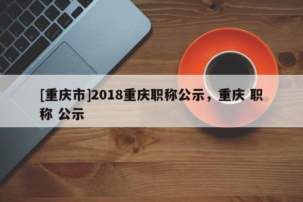 [重慶市]2018重慶職稱公示，重慶 職稱 公示
