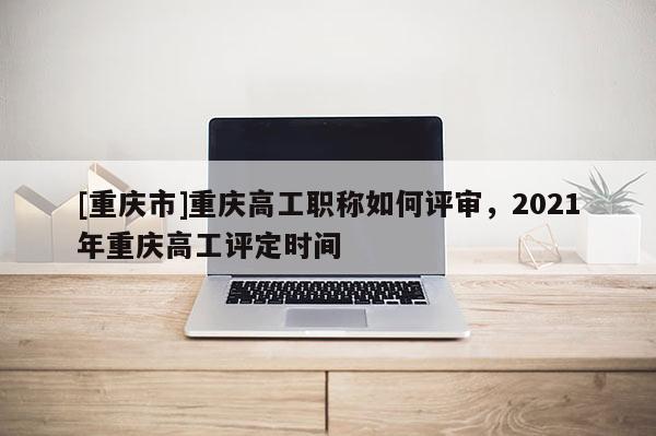 [重慶市]重慶高工職稱如何評審，2021年重慶高工評定時間