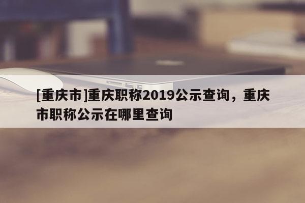 [重慶市]重慶職稱2019公示查詢，重慶市職稱公示在哪里查詢
