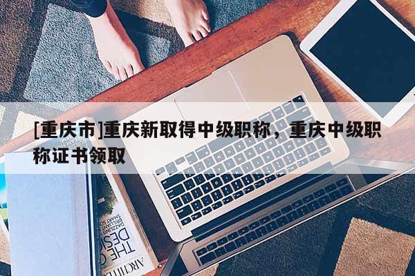 [重慶市]重慶新取得中級職稱，重慶中級職稱證書領取