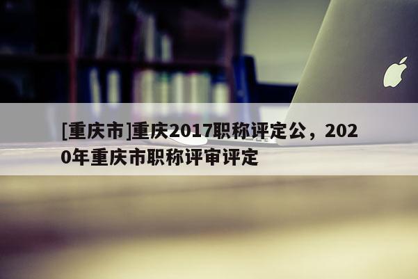 [重慶市]重慶2017職稱評定公，2020年重慶市職稱評審評定