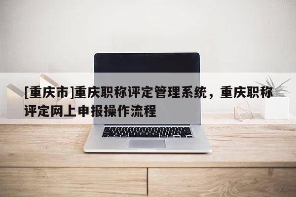 [重慶市]重慶職稱評(píng)定管理系統(tǒng)，重慶職稱評(píng)定網(wǎng)上申報(bào)操作流程