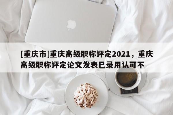 [重慶市]重慶高級職稱評定2021，重慶高級職稱評定論文發表已錄用認可不