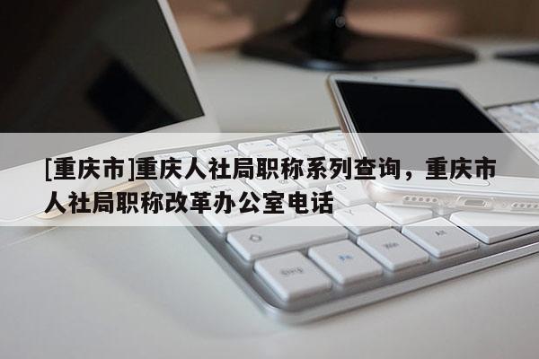 [重慶市]重慶人社局職稱系列查詢，重慶市人社局職稱改革辦公室電話