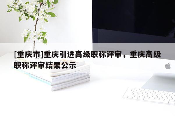[重慶市]重慶引進高級職稱評審，重慶高級職稱評審結果公示