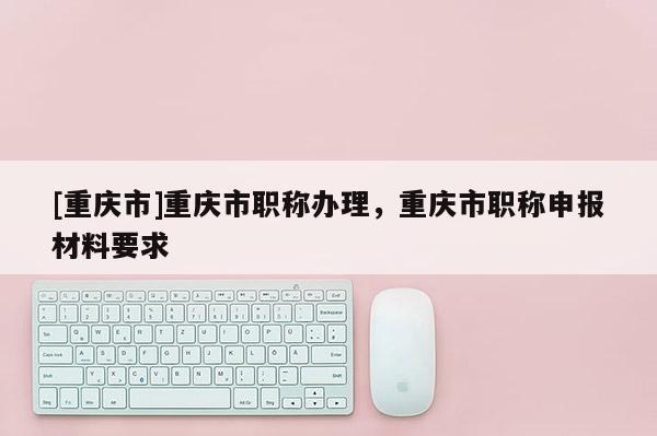 [重慶市]重慶市職稱辦理，重慶市職稱申報材料要求