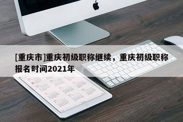 [重慶市]重慶初級職稱繼續，重慶初級職稱報名時間2021年