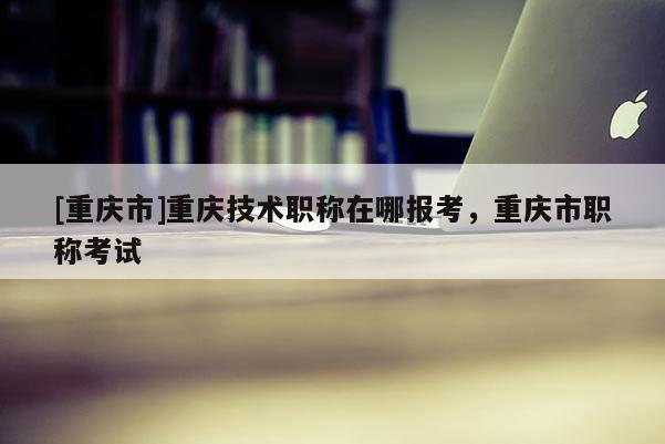 [重慶市]重慶技術職稱在哪報考，重慶市職稱考試