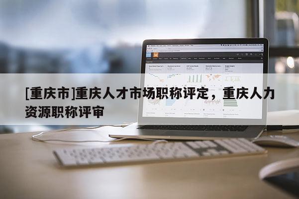 [重慶市]重慶人才市場職稱評定，重慶人力資源職稱評審