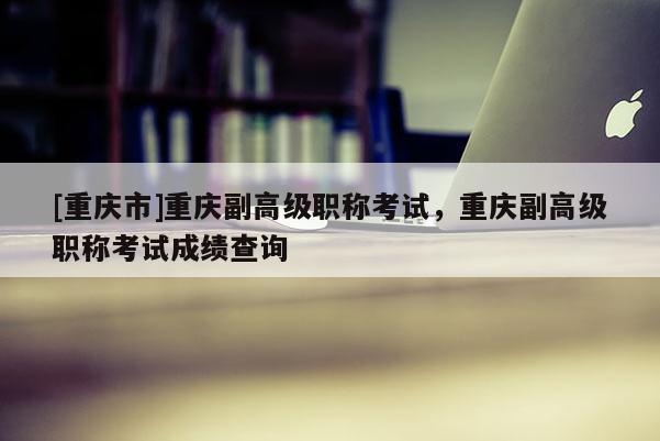 [重慶市]重慶副高級職稱考試，重慶副高級職稱考試成績查詢