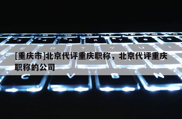 [重慶市]北京代評重慶職稱，北京代評重慶職稱的公司
