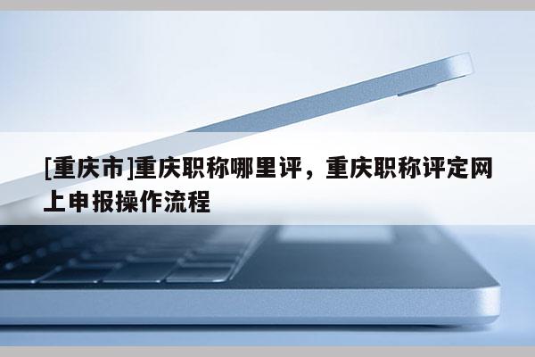 [重慶市]重慶職稱哪里評，重慶職稱評定網上申報操作流程