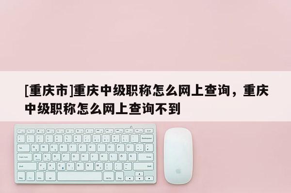 [重慶市]重慶中級職稱怎么網上查詢，重慶中級職稱怎么網上查詢不到