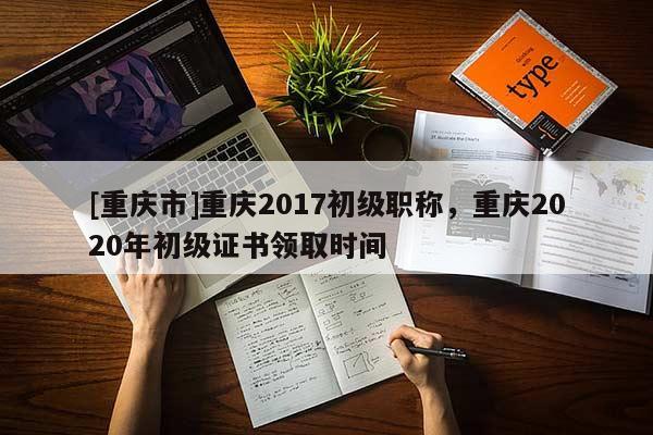 [重慶市]重慶2017初級職稱，重慶2020年初級證書領取時間