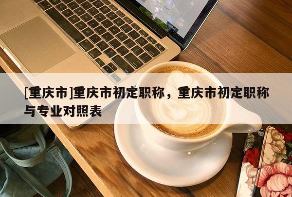 [重慶市]重慶市初定職稱，重慶市初定職稱與專業對照表