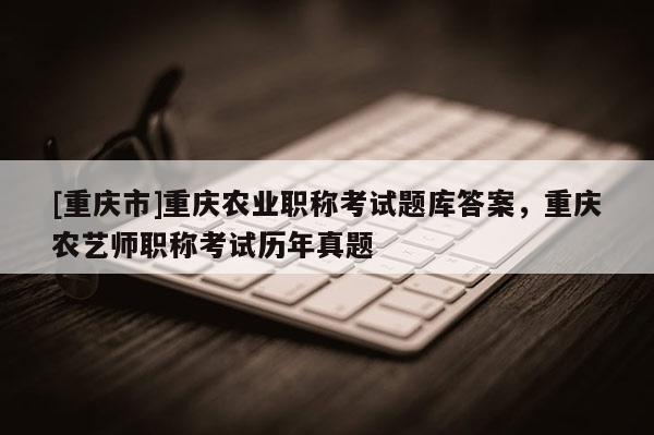 [重慶市]重慶農業職稱考試題庫答案，重慶農藝師職稱考試歷年真題