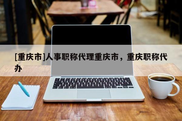 [重慶市]人事職稱代理重慶市，重慶職稱代辦