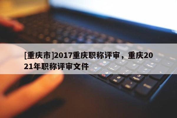 [重慶市]2017重慶職稱評審，重慶2021年職稱評審文件