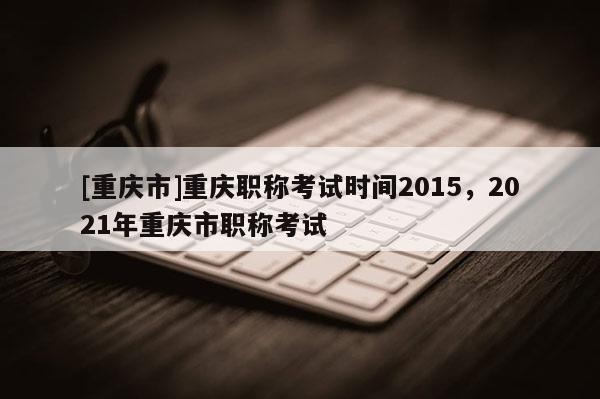[重慶市]重慶職稱考試時間2015，2021年重慶市職稱考試