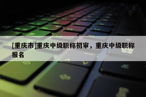 [重慶市]重慶中級職稱初審，重慶中級職稱報名