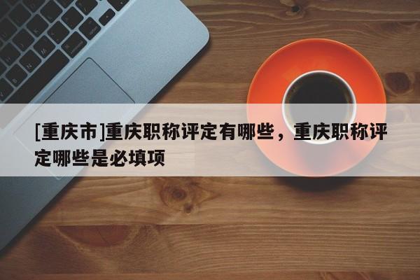[重慶市]重慶職稱評定有哪些，重慶職稱評定哪些是必填項
