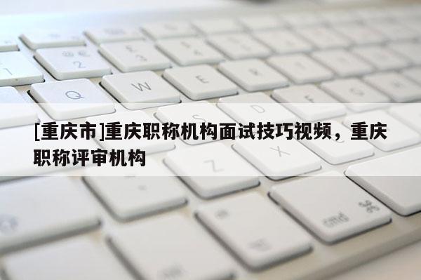 [重慶市]重慶職稱機(jī)構(gòu)面試技巧視頻，重慶職稱評(píng)審機(jī)構(gòu)