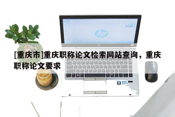[重慶市]重慶職稱論文檢索網站查詢，重慶職稱論文要求