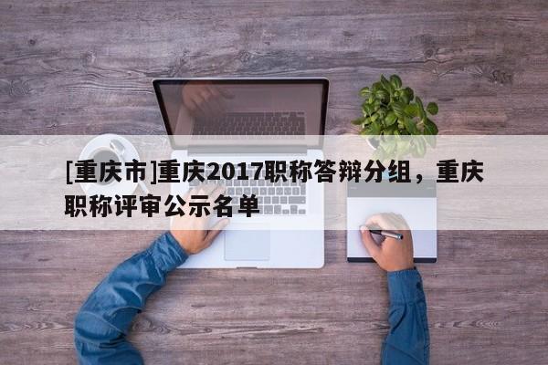 [重慶市]重慶2017職稱答辯分組，重慶職稱評審公示名單