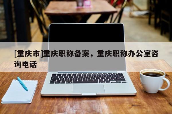 [重慶市]重慶職稱備案，重慶職稱辦公室咨詢電話