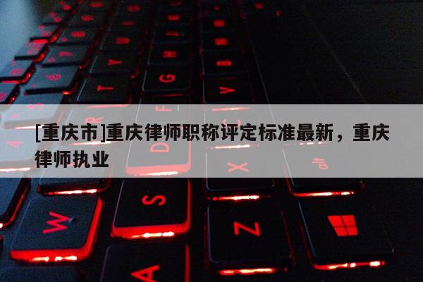 [重慶市]重慶律師職稱評定標準最新，重慶律師執業