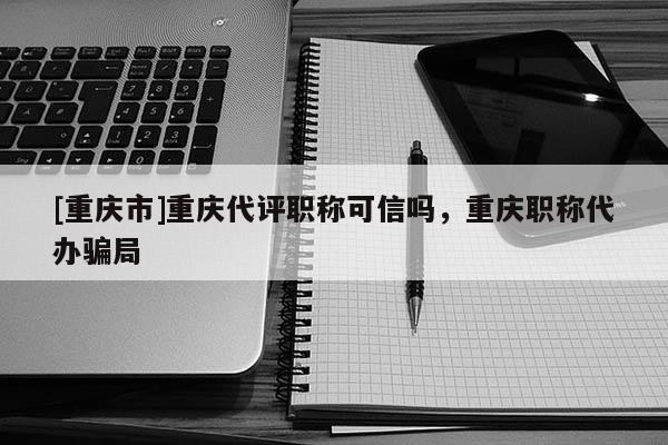 [重慶市]重慶代評職稱可信嗎，重慶職稱代辦騙局