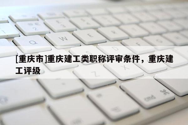 [重慶市]重慶建工類職稱評審條件，重慶建工評級