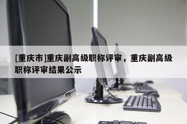 [重慶市]重慶副高級職稱評審，重慶副高級職稱評審結果公示