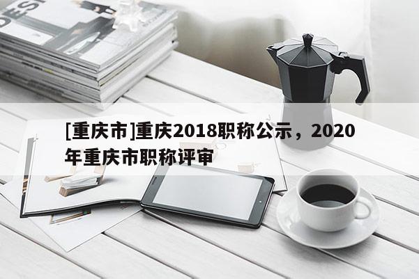 [重慶市]重慶2018職稱公示，2020年重慶市職稱評審