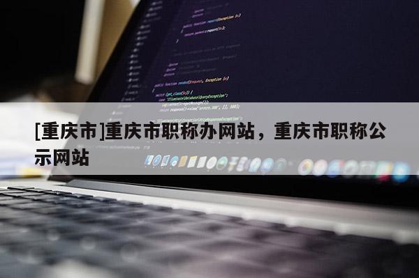 [重慶市]重慶市職稱辦網站，重慶市職稱公示網站